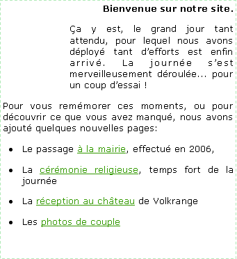 Zone de Texte: Bienvenue sur notre site.a y est, le grand jour tant attendu, pour lequel nous avons dploy tant defforts est enfin arriv. La journe sest merveilleusement droule... pour un coup dessai !Pour vous remmorer ces moments, ou pour dcouvrir ce que vous avez manqu, nous avons ajout quelques nouvelles pages:Le passage  la mairie, effectu en 2006,La crmonie religieuse, temps fort de la journeLa rception au chteau de Volkrange Les photos de couple